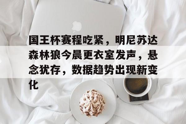 开元体育官方网站-包含国王杯赛程吃紧，明尼苏达森林狼今晨更衣室发声，悬念犹存，数据趋势出现新变化的词条